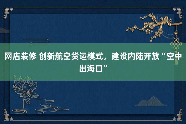 网店装修 创新航空货运模式，建设内陆开放“空中出海口”