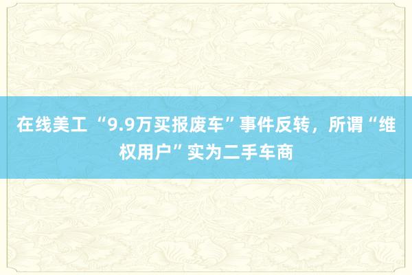 在线美工 “9.9万买报废车”事件反转，所谓“维权用户”实为二手车商