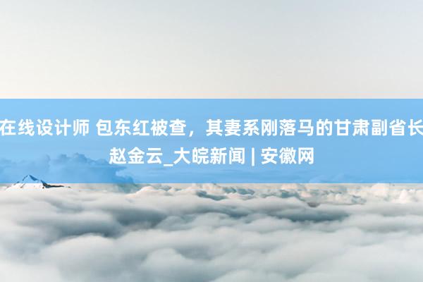 在线设计师 包东红被查，其妻系刚落马的甘肃副省长赵金云_大皖新闻 | 安徽网