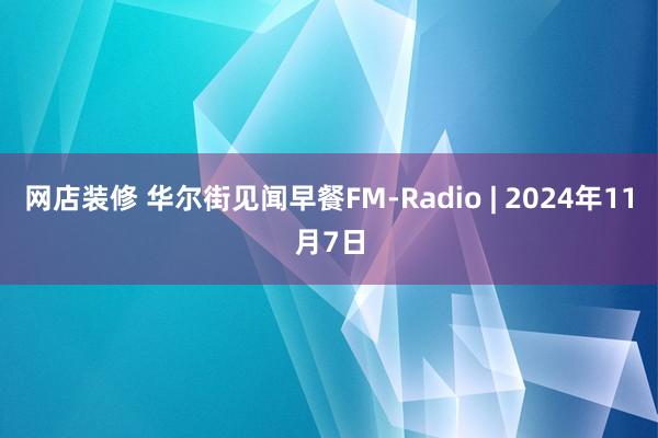 网店装修 华尔街见闻早餐FM-Radio | 2024年11月7日